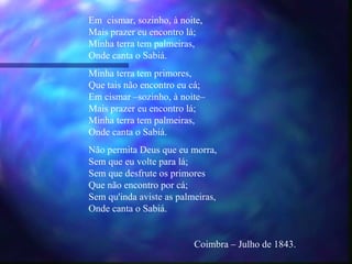 Em cismar, sozinho, à noite,
Mais prazer eu encontro lá;
Minha terra tem palmeiras,
Onde canta o Sabiá.
Minha terra tem primores,
Que tais não encontro eu cá;
Em cismar –sozinho, à noite–
Mais prazer eu encontro lá;
Minha terra tem palmeiras,
Onde canta o Sabiá.
Não permita Deus que eu morra,
Sem que eu volte para lá;
Sem que desfrute os primores
Que não encontro por cá;
Sem qu'inda aviste as palmeiras,
Onde canta o Sabiá.


                          Coimbra – Julho de 1843.
 