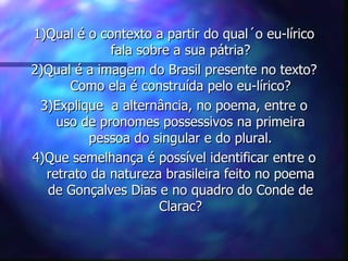 1)Qual é o contexto a partir do qual´o eu-lírico
             fala sobre a sua pátria?
2)Qual é a imagem do Brasil presente no texto?
      Como ela é construída pelo eu-lírico?
 3)Explique a alternância, no poema, entre o
    uso de pronomes possessivos na primeira
         pessoa do singular e do plural.
4)Que semelhança é possível identificar entre o
  retrato da natureza brasileira feito no poema
  de Gonçalves Dias e no quadro do Conde de
                     Clarac?
 