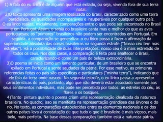 1) A fala do eu lírico é de alguém que está exilado, ou seja, vivendo fora de sua terra
                                             natal.
  2)O texto apresenta uma imagem idealizada do Brasil, caracterizado como uma terra
    paradisíaca, de qualidades incomparáveis e insuperáveis por qualquer outro país.
O eu lírico realiza, inicialmente, comparações entre o que pode ser encontrado no Brasil
     e em Portugal. Assim, o sabiá do brasileiro canta mas e melhor do que as aves
  portuguesas; os “primores” brasileiros não podem ser encontrados em Portugal. Em
      seguida, a comparação se generaliza: o eu lírico passa a fazer a afirmação da
 superioridade absoluta das coisas brasileiras na segunda estrofe (“Nosso céu tem mas
 estrelas”). Há a possibilidade de duas interpretações: nosso céu é o mais estrelado de
       todos os céus. Nos dois casos, a comparação é feita para enaltecer o Brasil,
                  caracterizando-o como um país de beleza extraordinária.
   3)O poema se inicia como um lamento particular, de um brasileiro que se encontra
      exilado em Portugal e sente saudades da pátria. Por esse motivo, as primeiras
 referencias feitas ao país são especificas e particulares (“minha terra”), indicando que
    ele fala da terra onde nasceu. Na segunda estrofe, o eu lírico passa a apresentar
   características do país, portanto, algo que não deveria estar associado somente aos
seus sentimentos individuais, mas pode ser percebido por todos: as estrelas do céu, as
                                     flores e os bosques.
   4)Tanto pintura quanto o poema criam uma representação idealizada da natureza
  brasileira. No quadro, isso se manifesta na representação grandiosa das árvores e do
   rio. No texto, as comparações estabelecidas entre os elementos nacionais e os dos
   outros países leva á constatação de que tudo o que é brasileiro é mais viçoso, mais
    belo, mais perfeito. Na base dessas comparações também está a natureza pátria.
 