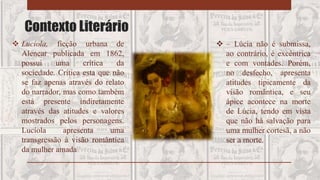 Contexto Literário
 Lucíola, ficção urbana de
Alencar publicada em 1862,
possui uma crítica da
sociedade. Crítica esta que não
se faz apenas através do relato
do narrador, mas como também
está presente indiretamente
através das atitudes e valores
mostrados pelos personagens.
Lucíola apresenta uma
transgressão à visão romântica
da mulher amada
 – Lúcia não é submissa,
ao contrário, é excêntrica
e com vontades. Porém,
no desfecho, apresenta
atitudes tipicamente da
visão romântica, e seu
ápice acontece na morte
de Lúcia, tendo em vista
que não há salvação para
uma mulher cortesã, a não
ser a morte.
 