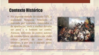 Contexto Histórico
• Na segunda metade do século XIX, a
sociedade burguesa brasileira é
marcada por costumes enraizados e
de aparências, onde a mulher deveria
ser pura e o homem ser cortês.
Alencar, diferente de outros autores
da mesma época, apresenta sua visão
crítica através de suas obras
literárias, e por isso é atacado pelos
críticos da época.
 