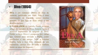 • Diva (1864)
• Diva é um romance urbano de José de
Alencar, publicado em 1864. Não é uma
continuação de Lucíola, como muitos
pensam. O que liga as duas obras é um
detalhe curioso.
• O NARRADOR de Lucíola, Paulo, se torna
amigo do narrador de Diva, Amaral, como é
possível depreender da epígrafe de Diva.
Então, o livro Diva é composto por cartas
que Amaral teria enviado a Paulo, como
confissões a um amigo. Nele a heroína
Emília, bela e rica filha mimada de um
capitalista carioca fica dividida e confusa
frente ao amor de Augusto.
 