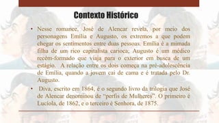 Contexto Histórico
• Nesse romance, José de Alencar revela, por meio dos
personagens Emília e Augusto, os extremos a que podem
chegar os sentimentos entre duas pessoas. Emília é a mimada
filha de um rico capitalista carioca; Augusto é um médico
recém-formado que viaja para o exterior em busca de um
estágio. A relação entre os dois começa na pré-adolescência
de Emília, quando a jovem cai de cama e é tratada pelo Dr.
Augusto.
• Diva, escrito em 1864, é o segundo livro da trilogia que José
de Alencar denominou de “perfis de Mulheres”. O primeiro é
Lucíola, de 1862, e o terceiro é Senhora, de 1875.
 