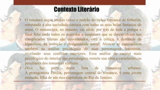 Contexto Literário
• O romance segue muitas vezes o padrão do típico romance de folhetim,
retratando a alta sociedade carioca com todas as suas belas fantasias de
amor. O romancista, no entanto, vai além: por trás de toda a pompa e
final feliz onde todos os segredos e suspenses que se desenvolvem nas
complicadas tramas são desvendados, está a crítica, a denúncia da
hipocrisia, da ambição e desigualdade social. Alencar se especializou
também na análise psicológica de suas personagens femininas,
revelando seus conflitos interiores. Essa análise de caráter mais
psicológico do interior das personagens remete sua obra a características
peculiares dos romances realistas.
• Diva faz parte desta lista de romances urbanos.
A protagonista Emília, personagem central do romance, é uma jovem
mimada, filha de um rico capitalista do Rio de Janeiro.
 