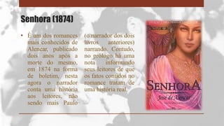Senhora (1874)
• É um dos romances
mais conhecidos de
Alencar, publicado
dois anos após a
morte do mesmo,
em 1874 na forma
de boletim, nesta
agora o narrador
conta uma história
aos leitores, não
sendo mais Paulo
(o narrador dos dois
livros anteriores)
narrando. Contudo,
no prólogo há uma
nota informando
seus leitores de que
os fatos contidos no
romance tratam de
uma história real.
 