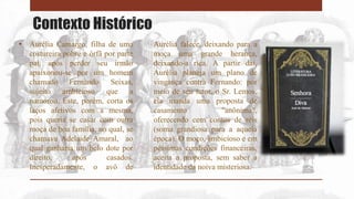 Contexto Histórico
• Aurélia Camargo, filha de uma
costureira pobre e órfã por parte
pai, após perder seu irmão
apaixonou-se por um homem
chamado Fernando Seixas,
sujeito ambicioso que a
namorou. Este, porém, corta os
laços afetivos com a mesma,
pois queria se casar com outra
moça de boa família, no qual, se
chamava Adelaide Amaral, ao
qual ganharia um belo dote por
direito, após casados.
Inesperadamente, o avô de
Aurélia falece, deixando para a
moça uma grande herança,
deixando-a rica. A partir daí,
Aurélia planeja um plano de
vingança contra Fernando: por
meio de seu tutor, o Sr. Lemos,
ela manda uma proposta de
casamento "anônima",
oferecendo cem contos de réis
(soma grandiosa para a aquela
época). O moço, ambicioso e em
péssimas condições financeiras,
aceita a proposta, sem saber a
identidade da noiva misteriosa.
 