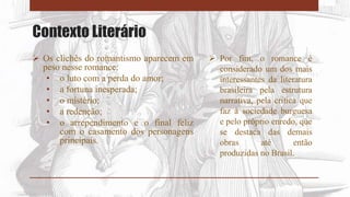 Contexto Literário
 Os clichês do romantismo aparecem em
peso nesse romance:
• o luto com a perda do amor;
• a fortuna inesperada;
• o mistério;
• a redenção;
• o arrependimento e o final feliz
com o casamento dos personagens
principais.
 Por fim, o romance é
considerado um dos mais
interessantes da literatura
brasileira pela estrutura
narrativa, pela crítica que
faz à sociedade burguesa
e pelo próprio enredo, que
se destaca das demais
obras até então
produzidas no Brasil.
 