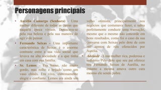 Personagens principais
• Aurélia Camargo (Senhora) - Uma
mulher diferente de todas as outras que
naquela época viviam. Destacava-se
pela sua beleza e pela sua maneira de
agir e de pensar.
• Fernando Seixas - Uma importante
característica de Seixas é o enorme
contraste entre a sua vida social que
levava na alta sociedade e a que tinha
em casa com sua família.
• Sr. Lemos - Era baixo, não muito
gordo, mas rolho e bojudo como um
vaso chinês. Era vivo, extremamente
alegre e confiante. Lemos era ainda um
velho otimista, principalmente nos
negócios que costumava fazer, e sabia
perfeitamente conduzir uma transação,
mesmo que o mesmo não concorde em
bons resultados, como foi o caso da sua
conversa com Seixas pelo dote de cem
mil contos de réis oferecidos por
Aurélia.
• Adelaide - Uma mulher rica, poderosa e
sedutora. Pelo dote que seu pai oferece
tira Fernando Seixas de Aurélia, no
entanto a mesma amava outro cara
mesmo ele sendo pobre.
 