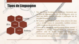 Tipos de Linguagem
• Nas três obras abordadas, podemos ver claramente que
os tipos de linguagens não são tão divergentes, pois, os
anos que foram escritas, editadas e publicadas são de
períodos pequenos.
• Se também incluirmos as edições feitas através dos anos
para a melhor leitura do consumidor, também veremos
várias mudanças na gramática das obras.
• Utiliza-se do recurso da metaliguagem (forma teatral): “
Tornemos à câmara nupcial onde se representa a
primeira cena do drama original de que apenas
conhecemos o prólogo; os dois atores ainda conservam a
mesma posição em que deixamos”
 
