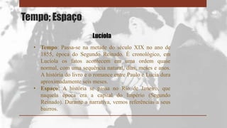 Tempo; Espaço
• Tempo: Passa-se na metade do século XIX no ano de
1855, época do Segundo Reinado. É cronológico, em
Lucíola os fatos acontecem em uma ordem quase
normal, com uma sequência natural, dias, meses e anos.
A história do livro e o romance entre Paulo e Lucia dura
aproximadamente seis meses.
• Espaço: A história se passa no Rio de Janeiro, que
naquela época era a capital do Império (Segundo
Reinado). Durante a narrativa, vemos referências a seus
bairros.
Lucíola
 