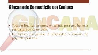 Gincana de Competição por Equipes
• Todas as Equipes da turma, se reunirão para escolher uma
pessoa para os Representar.
• O objetivo da gincana é Responder o máximo de
perguntas possíveis.
 