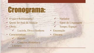 Cronograma:
• O que é Romantismo?
• Quem foi José de Alencar
• Obras:
 Lucíola, Diva e Senhora
• Características:
 Enredo
 Contexto Histórico e
Literário
 Narrador
 Tipos de Linguagem
 Tempo; Espaço
• Encenação
• Gincana
 