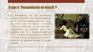 • O Romantismo foi um movimento
artístico e filosófico que surgiu no final do
século XVIII na Europa, indo até o final
do século XIX. No Brasil, o período
histórico era marcado por um sentimento
nacionalista, em especial pelo fato
marcante que foi a Independência, em
1822. A história do Romantismo no Brasil
confunde-se com a própria história política
brasileira da primeira metade do século
passado.
O que é “Romantismo no Brasil”?
 