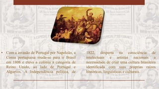 • Com a invasão de Portugal por Napoleão, a
Coroa portuguesa muda-se para o Brasil
em 1808 e eleva a colônia à categoria de
Reino Unido, ao lado de Portugal e
Algarves. A Independência política, de
1822, desperta na consciência de
intelectuais e artistas nacionais a
necessidade de criar uma cultura brasileira
identificada com suas próprias raízes
históricas, linguísticas e culturais.
 