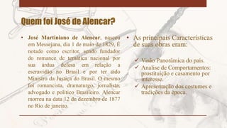 Quem foi José de Alencar?
• José Martiniano de Alencar, nasceu
em Messejana, dia 1 de maio de 1829, É
notado como escritor, sendo fundador
do romance de temática nacional por
sua árdua defesa em relação a
escravidão no Brasil e por ter sido
Ministro da Justiça do Brasil. O mesmo
foi romancista, dramaturgo, jornalista,
advogado e político Brasileiro. Alencar
morreu na data 12 de dezembro de 1877
no Rio de janeiro.
• As principais Características
de suas obras eram:
 Visão Panorâmica do país.
 Analise de Comportamentos:
prostituição e casamento por
interesse.
 Apresentação dos costumes e
tradições da época.
 