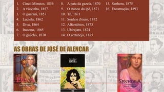AS OBRAS DE JOSÉ DE ALENCAR
1. Cinco Minutos, 1856
2. A viuvinha, 1857
3. O guarani, 1857
4. Lucíola, 1862
5. Diva, 1864
6. Iracema, 1865
7. O gaúcho, 1870
8. A pata da gazela, 1870
9. O tronco do ipê, 1871
10. Til, 1871
11. Sonhos d'ouro, 1872
12. Alfarrábios, 1873
13. Ubirajara, 1874
14. O sertanejo, 1875
15. Senhora, 1875
16. Encarnação, 1893
 