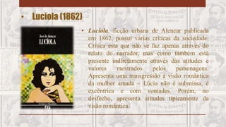 • Lucíola (1862)
• Lucíola, ficção urbana de Alencar publicada
em 1862, possui várias críticas da sociedade.
Crítica esta que não se faz apenas através do
relato do narrador, mas como também está
presente indiretamente através das atitudes e
valores mostrados pelos personagens.
Apresenta uma transgressão à visão romântica
da mulher amada – Lúcia não é submissa, é
excêntrica e com vontades. Porém, no
desfecho, apresenta atitudes tipicamente da
visão romântica.
 
