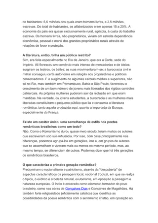 de habitantes: 5,5 milhões dos quais eram homens livres, e 2,5 milhões,
escravos. Do total de habitantes, os alfabetizados eram apenas 15 a 20%. A
economia do país era quase exclusivamente rural, agrícola, à custa do trabalho
escravo. Os homens livres, não-proprietários, viviam em estreita dependência
econômica, pessoal e moral dos grandes proprietários rurais através de
relações de favor e proteção.
A literatura, então, tinha um público restrito?
Sim, era feita especialmente no Rio de Janeiro, que era a Corte, sede do
Império. Ali floresceu um comércio mais intenso de mercadorias e de ideias;
surgiram os teatros, os bailes; as ruas movimentaram-se; a burocracia civil e
militar conseguiu certa autonomia em relação aos proprietários e políticos
conservadores. E o surgimento de algumas escolas médias e superiores, não
só no Rio, mas também em Pernambuco, Bahia e São Paulo, favoreceu o
crescimento de um bom número de jovens mais liberados dos rígidos controles
patriarcais. As próprias mulheres puderam sair da reclusão em que eram
mantidas. Na verdade, os jovens estudantes, a burocracia e as mulheres mais
liberadas constituíram o pequeno público que lia e consumia a literatura
romântica, tanto aquela produzida aqui, quanto a importada da Europa,
especialmente da França.
Existe um caráter único, uma semelhança de estilo nos poetas
românticos brasileiros como um todo?
Não. Como o Romantismo durou quase meio século, foram muitos os autores
que escreveram sob sua influência. Por isso, com base principalmente nas
diferenças, podemos agrupá-los em gerações, isto é, em grupos de autores
que se assemelham e viveram mais ou menos no mesmo período, mas, ao
mesmo tempo, se diferenciam de outros. Podemos dizer que há três gerações
de românticos brasileiros.
O que caracteriza a primeira geração romântica?
Predominam o nacionalismo e patriotismo, através da "descoberta" de
aspectos característicos da paisagem local, nacional tropical, em que se realça
o típico, o exótico e a beleza natural, exuberante, em oposição à paisagem e
natureza europeias. O índio é encarado como elemento formador do povo
brasileiro, como nas obras de Gonçalves Dias e Gonçalves de Magalhães. Há
também forte religiosidade (oficialmente católica) que identifica as
possibilidades da poesia romântica com o sentimento cristão, em oposição ao
 