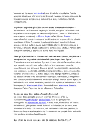 "paganismo" da poesia neoclássica ligada à tradição greco-latina. Poesia
amorosa, idealizante e fortemente sentimental, marcada por certa influência da
lírica portuguesa, a medieval, a camoniana, e a dos românticos, Garrett,
principalmente.
E quanto à Segunda geração? Em que ela se diferencia da anterior?
A maioria das características da geração anterior, em geral, permanece. Mas
os poetas assumem agora um extremo subjetivismo, passando à imitação de
outros poetas europeus (Lord Byron, inglês; Alfred Musset, francês,
especialmente), centrando-se numa temática de amor e morte, dúvida e ironia,
entusiasmo e tédio. A evasão e o sonho caracterizam o egotismo dessa
geração, isto é, o culto do eu, da subjetividade, através da tendência para o
devaneio, o erotismo difuso ou obsessivo, a melancolia, o tédio, o namoro com
a imagem da morte, a depressão, a auto-ironia masoquista.
Essa geração não traduz também uma certa rebeldia juvenil, um pendor à
transgressão, segundo o modelo criado pelo inglês Lord Byron?
O byronismo aparece através da figura do homem fatal, de faces pálidas, olhar
sem piedade, marcado pela melancolia incurável, desespero e revolta,
conjuntamente com a imagem do poeta genial, mas desgraçado e perseguido
pela sociedade, condenado à solidão, incompreendido por todos, desafiando o
horror do próprio destino. O mal do século, uma doença indefinível, entedia e
faz desejar a morte como a única via de libertação. Na verdade, a imagem de
uma contradição insolúvel entre o excesso de energia interior, do eu, a procura
do absoluto, e os limites das condições reais dos homens e da sociedade. São
dessa geração: Casimiro de Abreu, Laurindo Rabelo, Álvares de Azevedo,
Junqueira Freire, Fagundes Varela e Bernardo Guimarães.
E o que se pode dizer sobre a Terceira Geração?
Os poetas desta geração guardam enormes diferenças entre si,
especialmenteCastro Alves e Sousândrade. Esta é a geração mais
heterogênea do Romantismo no Brasil. Castro Alves, escrevendo em fins da
década de 60, já expressa a crise do Brasil puramente rural e o lento, mas
firme crescimento da cultura urbana, dos ideais democráticos e, portanto, o
despontar de uma repulsa pela moral do senhor-servo, que poluía as fontes da
vida familiar e social no Brasil Império.
Que ideias ou ideais estão por trás da poesia de Castro Alves?
 