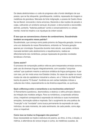 Os ideais abolicionistas e o culto do progresso são o fundo ideológico de sua
poesia, que se faz eloquente, grandiloquente, oratória, repassada de imagens e
metáforas de grandeza. Marcada de forte indignação, a poesia de Castro Alves
faz-se liberal, renovando o tema amoroso, liberando-o das noções de pecado e
culpa, cultivando um erotismo sensual, de prazer, e denunciando a escravidão;
abrindo, portanto, "baterias poéticas" contra o conservadorismo e o atraso
mental, moral do Império e as injustiças da ordem social.
É isso que se convencionou chamar de condoreirismo. Sousândrade
também se enquadra nesse padrão?
Sousândrade, que começa como poeta próximo da Segunda geração, torna-se
uma voz destoante do nosso Romantismo, entrando na Terceira geração
apenas por cronologia. Esquecida durante meio século, sua poesia, embora
marcada também pelo abolicionismo e republicanismo, realiza-se
diferentemente dos românticos, porque repassada de grandes novidades
temáticas e formais.
Como assim?
O processo de composição poética volta-se para inesperados arranjos sonoros,
pelo uso de diversas línguas integrativamente, com ousados "conjuntos
verbais" que quebram mesmo a estrutura sintática da língua portuguesa. A par
com isso, por ter vivido anos nos Estados Unidos, foi capaz de captar os novos
modos de vida do capitalismo industrial e urbano, em o "inferno de Wall Street",
trecho do poema "O Guesa", fundindo-os com certas tradições míticas e
culturais dos índios, especialmente os da América espanhola, os quíchuas.
Qual a diferença entre o romantismo e os movimentos anteriores?
O Romantismo questionou, desmoralizou e destruiu o velho princípio clássico
da imitação dos modelos antigos. Para os românticos, a expressão artística
única, irrepetível correspondia à expressão do indivíduo e suas inumeráveis
emoções, iluminação súbita e inspirada. Daí o surgimento de uma poética da
"invenção" e da "novidade" como busca permanente da expressão de cada
indivíduo, de cada momento, de cada sentimento, de cada paixão, como algo
único e irrepetível.
Como isso se traduz na linguagem dos poemas?
Essa necessidade se impõe à estrutura do poema, ao ritmo, à rima, à dicção, à
métrica, à alternância de versos longos e curtos, às metáforas ousadas, às
 