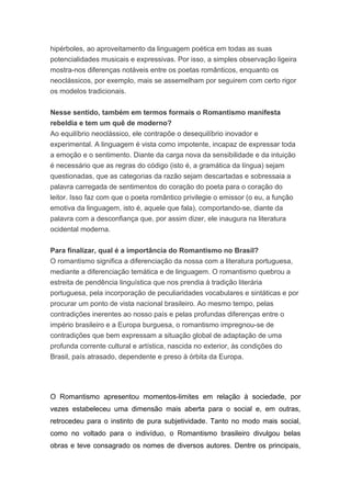 hipérboles, ao aproveitamento da linguagem poética em todas as suas
potencialidades musicais e expressivas. Por isso, a simples observação ligeira
mostra-nos diferenças notáveis entre os poetas românticos, enquanto os
neoclássicos, por exemplo, mais se assemelham por seguirem com certo rigor
os modelos tradicionais.
Nesse sentido, também em termos formais o Romantismo manifesta
rebeldia e tem um quê de moderno?
Ao equilíbrio neoclássico, ele contrapõe o desequilíbrio inovador e
experimental. A linguagem é vista como impotente, incapaz de expressar toda
a emoção e o sentimento. Diante da carga nova da sensibilidade e da intuição
é necessário que as regras do código (isto é, a gramática da língua) sejam
questionadas, que as categorias da razão sejam descartadas e sobressaia a
palavra carregada de sentimentos do coração do poeta para o coração do
leitor. Isso faz com que o poeta romântico privilegie o emissor (o eu, a função
emotiva da linguagem, isto é, aquele que fala), comportando-se, diante da
palavra com a desconfiança que, por assim dizer, ele inaugura na literatura
ocidental moderna.
Para finalizar, qual é a importância do Romantismo no Brasil?
O romantismo significa a diferenciação da nossa com a literatura portuguesa,
mediante a diferenciação temática e de linguagem. O romantismo quebrou a
estreita de pendência linguística que nos prendia à tradição literária
portuguesa, pela incorporação de peculiaridades vocabulares e sintáticas e por
procurar um ponto de vista nacional brasileiro. Ao mesmo tempo, pelas
contradições inerentes ao nosso país e pelas profundas diferenças entre o
império brasileiro e a Europa burguesa, o romantismo impregnou-se de
contradições que bem expressam a situação global de adaptação de uma
profunda corrente cultural e artística, nascida no exterior, às condições do
Brasil, país atrasado, dependente e preso à órbita da Europa.
O Romantismo apresentou momentos-limites em relação à sociedade, por
vezes estabeleceu uma dimensão mais aberta para o social e, em outras,
retrocedeu para o instinto de pura subjetividade. Tanto no modo mais social,
como no voltado para o indivíduo, o Romantismo brasileiro divulgou belas
obras e teve consagrado os nomes de diversos autores. Dentre os principais,
 