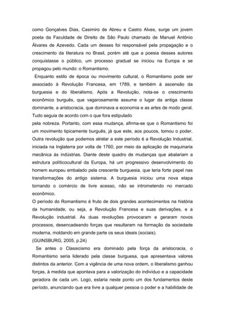 como Gonçalves Dias, Casimiro de Abreu e Castro Alves, surge um jovem
poeta da Faculdade de Direito de São Paulo chamado de Manuel Antônio
Álvares de Azevedo. Cada um desses foi responsável pela propagação e o
crescimento da literatura no Brasil, porém até que a poesia desses autores
conquistasse o público, um processo gradual se iniciou na Europa e se
propagou pelo mundo: o Romantismo.
Enquanto estilo de época ou movimento cultural, o Romantismo pode ser
associado à Revolução Francesa, em 1789, e também à ascensão da
burguesia e do liberalismo. Após a Revolução, nota-se o crescimento
econômico burguês, que vagarosamente assume o lugar da antiga classe
dominante, a aristocracia, que dominava a economia e as artes de modo geral.
Tudo seguia de acordo com o que fora estipulado
pela nobreza. Portanto, com essa mudança, afirma-se que o Romantismo foi
um movimento tipicamente burguês, já que este, aos poucos, tomou o poder.
Outra revolução que podemos atrelar a este período é a Revolução Industrial,
iniciada na Inglaterra por volta de 1760, por meio da aplicação de maquinaria
mecânica às indústrias. Diante deste quadro de mudanças que abalariam a
estrutura políticocultural da Europa, há um progressivo desenvolvimento do
homem europeu embalado pela crescente burguesia, que teria forte papel nas
transformações do antigo sistema. A burguesia iniciou uma nova etapa
tornando o comércio de livre acesso, não se intrometendo no mercado
econômico.
O período do Romantismo é fruto de dois grandes acontecimentos na história
da humanidade, ou seja, a Revolução Francesa e suas derivações, e a
Revolução industrial. As duas revoluções provocaram e geraram novos
processos, desencadeando forças que resultaram na formação da sociedade
moderna, moldando em grande parte os seus ideais (sociais).
(GUINSBURG, 2005, p.24)
Se antes o Classicismo era dominado pela força da aristocracia, o
Romantismo seria liderado pela classe burguesa, que apresentava valores
distintos da anterior. Com a vigência de uma nova ordem, o liberalismo ganhou
forças, à medida que apontava para a valorização do indivíduo e a capacidade
geradora de cada um. Logo, estaria neste ponto um dos fundamentos deste
período, anunciando que era livre a qualquer pessoa o poder e a habilidade de
 