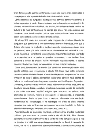 criar, tanto na arte quanto na literatura, e que não estava mais reservados a
uma pequena elite a produção intelectual como era feito antes.
Com a ascensão da burguesia, a arte passou a ser vista com novos olhares, o
artista entendeu, a partir desta mudança, que o burguês era o detentor do
dinheiro para financiar suas obras. No entanto, essa mesma classe carecia de
cultura e de mais conhecimento no campo das artes. Foi então preciso que
houvesse uma transformação cultural que acompanhasse esse momento,
assim como estava acontecendo no âmbito político.
O século XIX havia sido marcado pela chegada de princípios liberais da
burguesia, que permitiram a livre concorrência entre os indivíduos, sem que o
Estado interviesse na produção e, também, permitiu oportunidades iguais para
as pessoas, sem que uma classe social prevalecesse em relação à outra.
Desta maneira, o Romantismo se constituiu no movimento que trazia liberdade
de expressão para os poetas e grandes pensadores, como também lhes
concedia o direito de criação. Assim modificam, vagarosamente, o padrão
clássico introduzindo novas formas guiadas por sua própria inspiração.
Diante disto, constatamos os motivos que permitiram a concepção de um novo
padrão estético, que revolucionou o século XIX. Esse novo estilo pretendia
mostrar à velha aristocracia que, apesar de não possuir “sangue azul” ou uma
linhagem de estirpe, poderia compensar essas faltas com um novo padrão de
beleza, no qual os próprios burgueses poderiam ser identificados. Segundo J.
Guinsburg, É como se tudo o que foi criado nos últimos duzentos anos, obra de
literatura, pintura, teatro, escultura, arquitetura, houvesse surgido do confronto
e da união com este “espírito” mágico, que, buscando as esferas mais
profundas do homem, reptou o consagrado, o estabelecido, o modelado
aparentemente desde e para todo o sempre, efetuando uma revolução
fundamental na conceituação e na realização de todas as artes, mesmo
daquelas que não sentiram ou expressaram de modo imediato ou feliz os
efeitos da fermentação romântica. (GUINSBURG, 2005, p.13)
Acompanhando as tendências mundiais, o Brasil sofreu grandes mudanças
políticas que marcaram a primeira metade do século XIX. Uma dessas
transformações mais significativas foi a vinda da corte portuguesa para o Rio
de Janeiro, em 1808, que desembocou na elevação do Brasil à categoria de
Reino, em 1816, e determinou, conseqüentemente, a abertura dos portos às
 