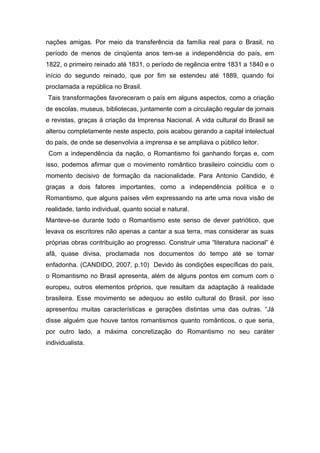 nações amigas. Por meio da transferência da família real para o Brasil, no
período de menos de cinqüenta anos tem-se a independência do país, em
1822, o primeiro reinado até 1831, o período de regência entre 1831 a 1840 e o
início do segundo reinado, que por fim se estendeu até 1889, quando foi
proclamada a república no Brasil.
Tais transformações favoreceram o país em alguns aspectos, como a criação
de escolas, museus, bibliotecas, juntamente com a circulação regular de jornais
e revistas, graças à criação da Imprensa Nacional. A vida cultural do Brasil se
alterou completamente neste aspecto, pois acabou gerando a capital intelectual
do país, de onde se desenvolvia a imprensa e se ampliava o público leitor.
Com a independência da nação, o Romantismo foi ganhando forças e, com
isso, podemos afirmar que o movimento romântico brasileiro coincidiu com o
momento decisivo de formação da nacionalidade. Para Antonio Candido, é
graças a dois fatores importantes, como a independência política e o
Romantismo, que alguns países vêm expressando na arte uma nova visão de
realidade, tanto individual, quanto social e natural.
Manteve-se durante todo o Romantismo este senso de dever patriótico, que
levava os escritores não apenas a cantar a sua terra, mas considerar as suas
próprias obras contribuição ao progresso. Construir uma “literatura nacional” é
afã, quase divisa, proclamada nos documentos do tempo até se tornar
enfadonha. (CANDIDO, 2007, p.10) Devido às condições específicas do país,
o Romantismo no Brasil apresenta, além de alguns pontos em comum com o
europeu, outros elementos próprios, que resultam da adaptação à realidade
brasileira. Esse movimento se adequou ao estilo cultural do Brasil, por isso
apresentou muitas características e gerações distintas uma das outras. “Já
disse alguém que houve tantos romantismos quanto românticos, o que seria,
por outro lado, a máxima concretização do Romantismo no seu caráter
individualista.
 