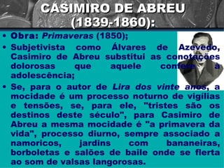 CASIMIRO DE ABREU (1839-1860): Obra:   Primaveras  (1850); Subjetivista como Álvares de Azevedo, Casimiro de Abreu substitui as conotações dolorosas que aquele confere à adolescência; Se, para o autor de  Lira dos vinte anos , a mocidade é um processo noturno de vigílias e tensões, se, para ele, "tristes são os destinos deste século", para Casimiro de Abreu a mesma mocidade é "a primavera da vida", processo diurno, sempre associado a namoricos, jardins com bananeiras, borboletas e salões de baile onde se flerta ao som de valsas langorosas.  