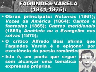 FAGUNDES VARELA (1841-1875): Obras principais:   Noturnas  (1861);  Vozes da América  (1864);  Cantos e fantasias  (1865);  Cantos meridionais  (1869);  Anchieta ou o Evangelho nas selvas  (1875); O crítico Alfredo Bosi afirma que Fagundes Varela é o epígono* por excelência da poesia romântica; Isto é, um poeta que segue outros, sem alcançar uma temática e uma expressão próprias. 