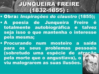 JUNQUEIRA FREIRE (1832-1855) : Obra:   Inspirações do claustro  (1855); A poesia de Junqueira Freire é totalmente autobiográfica e talvez seja isso o que mantenha o interesse pela mesma; Procurando num mosteiro a saída para os seus problemas pessoais (sobretudo uma espécie de atração pela morte que o angustiava), o poeta viu malograrem as suas ilusões. 