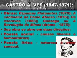 CASTRO ALVES (1847-1871): Obras:   Espumas Flutuantes  (1870);  A cachoeira de Paulo Afonso  (1876);  Os escravos  (1883);  Gonzaga ou A Revolução de Minas  (drama - 1875); Sua obra se abre em duas direções:  Poesia social  - causas liberais e humanitárias;  Poesia lírica  - natureza e amor sensual.  