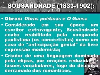 SOUSÂNDRADE (1833-1902): Obras:   Obras poéticas  e  O Guesa   Considerado em sua época um escritor extravagante, Sousândrade acaba reabilitado pela vanguarda paulistana (os concretistas) como um caso de "antecipação genial" da livre expressão modernista; Criador de uma linguagem dominada pela elipse, por orações reduzidas e fusões vocabulares, foge do discurso derramado dos românticos.  