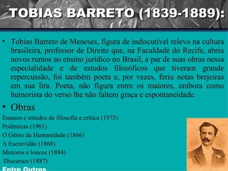 TOBIAS BARRETO (1839-1889): Tobias Barreto de Meneses, figura de indiscutível relevo na cultura brasileira, professor de Direito que, na Faculdade do Recife, abriu novos rumos ao ensino jurídico no Brasil, a par de suas obras nessa especialidade e de estudos filosóficos que tiveram grande repercussão, foi também poeta e, por vezes, feriu notas brejeiras em sua lira. Poeta, não figura entre os maiores, embora como humorista do verso lhe não faltem graça e espontaneidade. Obras Ensaios e estudos de filosofia e crítica (1975)  Polêmicas (1901) O Gênio da Humanidade (1866)  A Escravidão (1868)  Menores e loucos (1884) Discursos (1887)  Entre Outros 