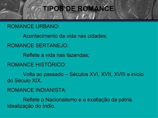 TIPOS DE ROMANCE : ROMANCE URBANO: Acontecimento da vida nas cidades; ROMANCE SERTANEJO: Reflete a vida nas fazendas; ROMANCE HISTÓRICO: Volta ao passado – Séculos XVI, XVII, XVIII e início do Século XIX. ROMANCE INDIANISTA: Reflete o Nacionalismo e a exaltação da pátria. Idealização do Índio. 