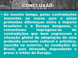 CONCLUSÃO: Ao mesmo tempo, pelas contradições inerentes ao nosso país e pelas profundas diferenças entre o império brasileiro e a Europa burguesa, o romantismo impregnou-se de contradições que bem expressam a situação global de adaptação de uma profunda corrente cultural e artística, nascida no exterior, às condições do Brasil, país atrasado, dependente e preso à órbita da Europa. 