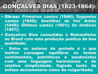 GONÇALVES DIAS (1823-1864): Obras:  Primeiros cantos  (1846);  Segundos cantos  (1848);  Sextilhas de frei Antão  (1848);  Últimos cantos  (1851);  Os timbiras  (1857); Gonçalves Dias consolidou o Romantismo no Brasil com uma produção poética de boa qualidade; . Entre os autores do período é o que melhor consegue equilibrar os temas sentimentais, patrióticos e saudosistas com uma linguagem harmoniosa e de relativa simplicidade, fugindo tanto da ênfase declamatória como da vulgaridade; 