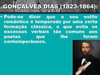 GONÇALVES DIAS (1823-1864): Pode-se dizer que o seu estilo romântico é temperado por uma certa formação clássica, o que evita os excessos verbais tão comuns aos poetas que lhe foram contemporâneos.  