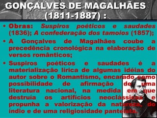 GONÇALVES DE MAGALHÃES (1811-1887) : Obras:   Suspiros poéticos e saudades  (1836);  A confederação dos tamoios  (1857); A Gonçalves de Magalhães coube a precedência cronológica na elaboração de versos românticos; Suspiros poéticos e saudades é a materialização lírica de algumas idéias do autor sobre o Romantismo, encarado como possibilidade de afirmação de uma literatura nacional, na medida em que destruía os artifícios neoclássicos e propunha a valorização da natureza, do índio e de uma religiosidade panteísta.  