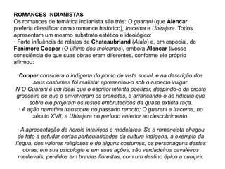 ROMANCES INDIANISTAS
Os romances de temática indianista são três: O guarani (que Alencar
preferia classificar como romance histórico), Iracema e Ubirajara. Todos
apresentam um mesmo substrato estético e ideológico:
· Forte influência de relatos de Chateaubriand (Atala) e, em especial, de
Fenimore Cooper (O último dos moicanos), embora Alencar tivesse
consciência de que suas obras eram diferentes, conforme ele próprio
afirmou:
Cooper considera o indígena do ponto de vista social, e na descrição dos
seus costumes foi realista; apresentou-o sob o aspecto vulgar.
N´O Guarani é um ideal que o escritor intenta poetizar, despindo-o da crosta
grosseira de que o envolveram os cronistas, e arrancando-o ao ridículo que
sobre ele projetam os restos embrutecidos da quase extinta raça.
· A ação narrativa transcorre no passado remoto: O guarani e Iracema, no
século XVII, e Ubirajara no período anterior ao descobrimento.
· A apresentação de heróis inteiriços e modelares. Se o romancista chegou
de fato a estudar certas particularidades da cultura indígena, a exemplo da
língua, dos valores religiosos e de alguns costumes, os personagens destas
obras, em sua psicologia e em suas ações, são verdadeiros cavaleiros
medievais, perdidos em bravias florestas, com um destino épico a cumprir.
 
