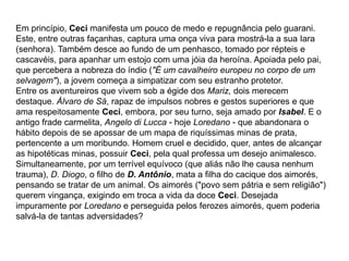 Em princípio, Ceci manifesta um pouco de medo e repugnância pelo guarani.
Este, entre outras façanhas, captura uma onça viva para mostrá-la a sua Iara
(senhora). Também desce ao fundo de um penhasco, tomado por répteis e
cascavéis, para apanhar um estojo com uma jóia da heroína. Apoiada pelo pai,
que percebera a nobreza do índio ("É um cavalheiro europeu no corpo de um
selvagem"), a jovem começa a simpatizar com seu estranho protetor.
Entre os aventureiros que vivem sob a égide dos Mariz, dois merecem
destaque. Álvaro de Sá, rapaz de impulsos nobres e gestos superiores e que
ama respeitosamente Ceci, embora, por seu turno, seja amado por Isabel. E o
antigo frade carmelita, Angelo di Lucca - hoje Loredano - que abandonara o
hábito depois de se apossar de um mapa de riquíssimas minas de prata,
pertencente a um moribundo. Homem cruel e decidido, quer, antes de alcançar
as hipotéticas minas, possuir Ceci, pela qual professa um desejo animalesco.
Simultaneamente, por um terrível equívoco (que aliás não lhe causa nenhum
trauma), D. Diogo, o filho de D. Antônio, mata a filha do cacique dos aimorés,
pensando se tratar de um animal. Os aimorés ("povo sem pátria e sem religião")
querem vingança, exigindo em troca a vida da doce Ceci. Desejada
impuramente por Loredano e perseguida pelos ferozes aimorés, quem poderia
salvá-la de tantas adversidades?
 