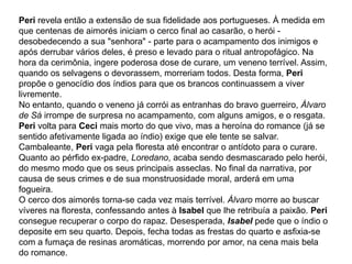 Peri revela então a extensão de sua fidelidade aos portugueses. À medida em
que centenas de aimorés iniciam o cerco final ao casarão, o herói -
desobedecendo a sua "senhora" - parte para o acampamento dos inimigos e
após derrubar vários deles, é preso e levado para o ritual antropofágico. Na
hora da cerimônia, ingere poderosa dose de curare, um veneno terrível. Assim,
quando os selvagens o devorassem, morreriam todos. Desta forma, Peri
propõe o genocídio dos índios para que os brancos continuassem a viver
livremente.
No entanto, quando o veneno já corrói as entranhas do bravo guerreiro, Álvaro
de Sá irrompe de surpresa no acampamento, com alguns amigos, e o resgata.
Peri volta para Ceci mais morto do que vivo, mas a heroína do romance (já se
sentido afetivamente ligada ao índio) exige que ele tente se salvar.
Cambaleante, Peri vaga pela floresta até encontrar o antídoto para o curare.
Quanto ao pérfido ex-padre, Loredano, acaba sendo desmascarado pelo herói,
do mesmo modo que os seus principais asseclas. No final da narrativa, por
causa de seus crimes e de sua monstruosidade moral, arderá em uma
fogueira.
O cerco dos aimorés torna-se cada vez mais terrível. Álvaro morre ao buscar
víveres na floresta, confessando antes à Isabel que lhe retribuía a paixão. Peri
consegue recuperar o corpo do rapaz. Desesperada, Isabel pede que o índio o
deposite em seu quarto. Depois, fecha todas as frestas do quarto e asfixia-se
com a fumaça de resinas aromáticas, morrendo por amor, na cena mais bela
do romance.
 
