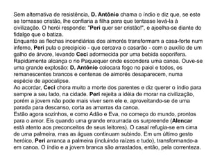 Sem alternativa de resistência, D. Antônio chama o índio e diz que, se este
se tornasse cristão, lhe confiaria a filha para que tentasse levá-la à
civilização. O herói responde: "Peri quer ser cristão!", e ajoelha-se diante do
fidalgo que o batiza.
Enquanto as flechas incendiárias dos aimorés transformam a casa-forte num
inferno, Peri pula o precipício - que cercava o casarão - com o auxílio de um
galho de árvore, levando Ceci adormecida por uma bebida soporífera.
Rapidamente alcança o rio Paquequer onde escondera uma canoa. Ouve-se
uma grande explosão: D. Antônio colocara fogo no paiol e todos, os
remanescentes brancos e centenas de aimorés desaparecem, numa
espécie de apocalipse.
Ao acordar, Ceci chora muito a morte dos parentes e diz querer o índio para
sempre a seu lado, na cidade. Peri rejeita a idéia de morar na civilização,
porém a jovem não pode mais viver sem ele e, aproveitando-se de uma
parada para descanso, corta as amarras da canoa.
Estão agora sozinhos, e como Adão e Eva, no começo do mundo, prontos
para o amor. Eis quando uma grande enxurrada os surpreende (Alencar
está atento aos preconceitos de seus leitores). O casal refugia-se em cima
de uma palmeira, mas as águas continuam subindo. Em um último gesto
heróico, Peri arranca a palmeira (incluindo raízes e tudo), transformando-a
em canoa. O índio e a jovem branca são arrastados, então, pela correnteza.
 