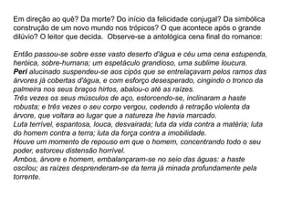 Em direção ao quê? Da morte? Do início da felicidade conjugal? Da simbólica
construção de um novo mundo nos trópicos? O que acontece após o grande
dilúvio? O leitor que decida. Observe-se a antológica cena final do romance:
Então passou-se sobre esse vasto deserto d'água e céu uma cena estupenda,
heróica, sobre-humana; um espetáculo grandioso, uma sublime loucura.
Peri alucinado suspendeu-se aos cipós que se entrelaçavam pelos ramos das
árvores já cobertas d'água, e com esforço desesperado, cingindo o tronco da
palmeira nos seus braços hirtos, abalou-o até as raízes.
Três vezes os seus músculos de aço, estorcendo-se, inclinaram a haste
robusta; e três vezes o seu corpo vergou, cedendo à retração violenta da
árvore, que voltara ao lugar que a natureza lhe havia marcado.
Luta terrível, espantosa, louca, desvairada; luta da vida contra a matéria; luta
do homem contra a terra; luta da força contra a imobilidade.
Houve um momento de repouso em que o homem, concentrando todo o seu
poder, estorceu distensão horrível.
Ambos, árvore e homem, embalançaram-se no seio das águas: a haste
oscilou; as raízes desprenderam-se da terra já minada profundamente pela
torrente.
 
