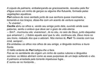 A cúpula da palmeira, embalançando-se graciosamente, resvalou pela flor
d'água como um ninho de garças ou alguma ilha flutuante, formada pelas
vegetações aquáticas.
Peri estava de novo sentado junto de sua senhora quase inanimada; e,
tomando-a nos braços, disse-lhe com um acento de ventura suprema:
- Tu viverás!...
Cecília abriu os olhos e, vendo seu amigo junto dela, ouvindo ainda suas
palavras, sentiu o enlevo que deve ser o gozo da vida eterna.
-- Sim?...murmurou ela; viveremos!...lá no céu, no seio de Deus, junto daqueles
que amamos! (...) Sobre aquele azul que tu vês, continuou ela, Deus mora no
seu trono, rodeado dos que o adoram. Nós iremos lá, Peri! Tu viverás com tua
irmã, sempre!...
Ela embebeu os olhos nos olhos de seu amigo, e lânguida reclinou a loura
fronte.
O hálito ardente de Peri bafejou-lhe a face.
Fez-se no semblante da virgem um ninho de castos rubores e lânguidos
sorrisos: os lábios abriram como as asas purpúreas de um beijo soltando o vôo.
A palmeira arrastada pela torrente impetuosa fugia...
E sumiu-se no horizonte...
 