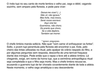 O índio tupi no seu canto de morte lembra o velho pai, cego e débil, vagando
sozinho, sem amparo pela floresta, e pede para viver:
Deixai-me viver! (...)
Não vil, não ignavo,*
Mas forte, mas bravo,
Serei vosso escravo:
Aqui virei ter.
Guerreiros, não choro;
Do pranto que choro;
Se a vida deploro,
Também sei morrer.
* Ignavo: preguiçoso.
O chefe timbira manda soltá-lo. Não quer "com carne vil enfraquecer os fortes".
Solto, o jovem tupi perambula pela floresta até encontrar o pai. Este, pelo
cheiro das tintas utilizadas no ritual, pelo apalpar do crânio raspado do filho, e
por algumas perguntas sem resposta, desconfia de uma terrível fraqueza
diante dos inimigos. Pede então que o rapaz o leve até a aldeia timbira. Lá
chegando, exige, em nome da honra tupi, que a cerimônia antropofágica ritual
seja completada e que o filho seja morto. Mas o chefe timbira recusa-se,
acusando o guerreiro tupi de ter chorado covardemente diante de toda a aldeia.
Neste momento, o velho cego amaldiçoa o seu descendente:
 