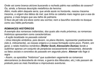 Onde vai como branca alcíone buscando o rochedo pátrio nas solidões do oceano?
Ou, ainda, a famosa descrição metafórica da heroína:
Além, muito além daquela serra, que ainda azula no horizonte, nasceu Iracema.
Iracema, a virgem dos lábios de mel, que tinha os cabelos mais negros que a asa da
graúna, e mais longos que seu talhe de palmeira.
O favo da jati não era doce como seu sorriso; nem a baunilha recendia no bosque
como seu hálito perfumado.
ROMANCES HISTÓRICOS
A exemplo dos romances indianistas, dos quais são muito próximos, os romances
históricos apresentam como características:
- A ação localizada no passado colonial
- Uma intenção simbólica, pois devem, no plano literário, representar poeticamente
(isto é, miticamente), as nossas origens e a nossa formação como povo. Porém, em
geral, o relato histórico romântico (Walter Scott, Alenxandre Dumas) tende a
sublinhar apenas um conjunto de peripécias escassamente verossímeis, deixando
os fatos sociais e concretos do passado em segundo plano. Alencar não foge à
regra
- Assim, os episódios "históricos" que sustentam vagamente os romances
alencarianos (a descoberta de minas, a guerra dos Mascates, etc.) não passam de
pretexto para as mais frenéticas e improváveis aventuras.
 