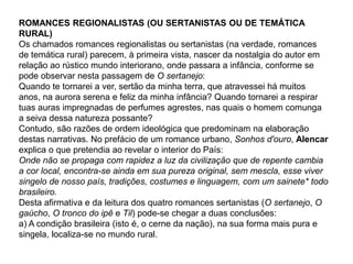 ROMANCES REGIONALISTAS (OU SERTANISTAS OU DE TEMÁTICA
RURAL)
Os chamados romances regionalistas ou sertanistas (na verdade, romances
de temática rural) parecem, à primeira vista, nascer da nostalgia do autor em
relação ao rústico mundo interiorano, onde passara a infância, conforme se
pode observar nesta passagem de O sertanejo:
Quando te tornarei a ver, sertão da minha terra, que atravessei há muitos
anos, na aurora serena e feliz da minha infância? Quando tornarei a respirar
tuas auras impregnadas de perfumes agrestes, nas quais o homem comunga
a seiva dessa natureza possante?
Contudo, são razões de ordem ideológica que predominam na elaboração
destas narrativas. No prefácio de um romance urbano, Sonhos d'ouro, Alencar
explica o que pretendia ao revelar o interior do País:
Onde não se propaga com rapidez a luz da civilização que de repente cambia
a cor local, encontra-se ainda em sua pureza original, sem mescla, esse viver
singelo de nosso país, tradições, costumes e linguagem, com um sainete* todo
brasileiro.
Desta afirmativa e da leitura dos quatro romances sertanistas (O sertanejo, O
gaúcho, O tronco do ipê e Til) pode-se chegar a duas conclusões:
a) A condição brasileira (isto é, o cerne da nação), na sua forma mais pura e
singela, localiza-se no mundo rural.
 