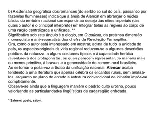 b) A extensão geográfica dos romances (do sertão ao sul do país, passando por
fazendas fluminenses) indica que a ânsia de Alencar em abranger o núcleo
básico do território nacional corresponde ao desejo das elites imperiais (das
quais o autor é o principal intérprete) em integrar todas as regiões ao corpo de
uma nação centralizada e unificada. **
Significativo sob este ângulo é o elogio, em O gaúcho, da pretensa dimensão
monarquista e anti-separatista dos chefes da Revolução Farroupilha.
Ora, como o autor está interessado em mostrar, acima de tudo, a unidade do
país, os aspectos originais da vida regional reduzem-se a algumas descrições
poéticas da natureza, a alguns costumes típicos e à capacidade heróica
/aventureira dos protagonistas, os quais parecem representar, de maneira mais
ou menos primitiva, à bravura e a generosidade do homem rural brasileiro.
Ao se tornar o porta-voz artístico da unificação nacional, Alencar acaba
tendendo a uma literatura que apenas celebra os encantos rurais, sem analisá-
los, enquanto no plano do enredo a estrutura convencional de folhetim impõe-se
completamente.
Observe-se ainda que a linguagem mantém o padrão culto urbano, pouco
valorizando as particularidades lingüísticas de cada região enfocada.
* Sainete: gosto, sabor.
 