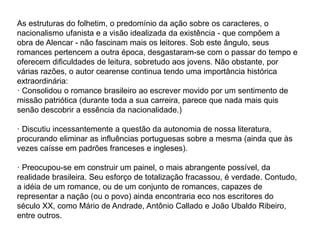 As estruturas do folhetim, o predomínio da ação sobre os caracteres, o
nacionalismo ufanista e a visão idealizada da existência - que compõem a
obra de Alencar - não fascinam mais os leitores. Sob este ângulo, seus
romances pertencem a outra época, desgastaram-se com o passar do tempo e
oferecem dificuldades de leitura, sobretudo aos jovens. Não obstante, por
várias razões, o autor cearense continua tendo uma importância histórica
extraordinária:
· Consolidou o romance brasileiro ao escrever movido por um sentimento de
missão patriótica (durante toda a sua carreira, parece que nada mais quis
senão descobrir a essência da nacionalidade.)
· Discutiu incessantemente a questão da autonomia de nossa literatura,
procurando eliminar as influências portuguesas sobre a mesma (ainda que às
vezes caísse em padrões franceses e ingleses).
· Preocupou-se em construir um painel, o mais abrangente possível, da
realidade brasileira. Seu esforço de totalização fracassou, é verdade. Contudo,
a idéia de um romance, ou de um conjunto de romances, capazes de
representar a nação (ou o povo) ainda encontraria eco nos escritores do
século XX, como Mário de Andrade, Antônio Callado e João Ubaldo Ribeiro,
entre outros.
 